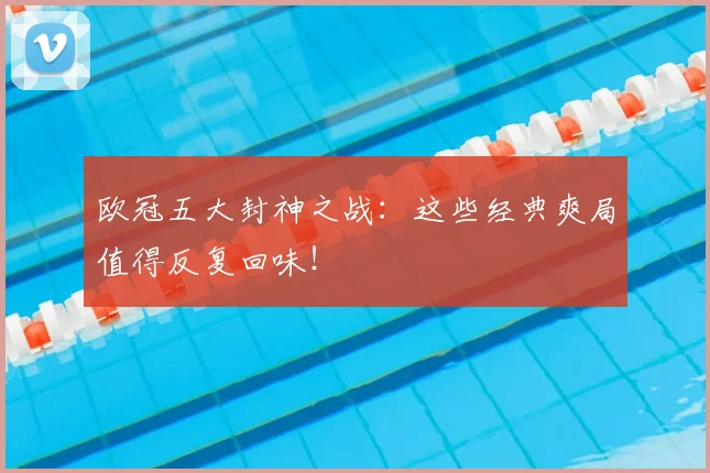 欧冠五大封神之战:这些经典爽局值得反复回味!