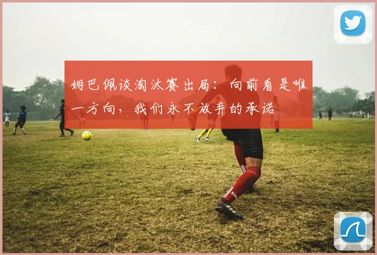 姆巴佩谈淘汰赛出局：向前看是唯一方向，我们永不放弃的承诺