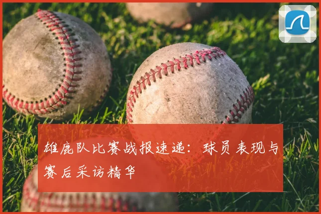 雄鹿队比赛战报速递：球员表现与赛后采访精华