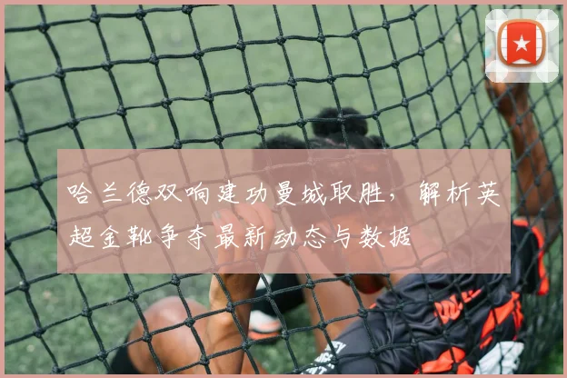 哈兰德双响建功曼城取胜,解析英超金靴争夺最新动态与数据