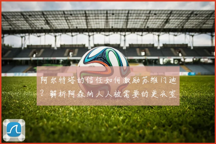 阿尔特塔的信任如何激励苏维门迪？解析阿森纳人人被需要的更衣室氛围