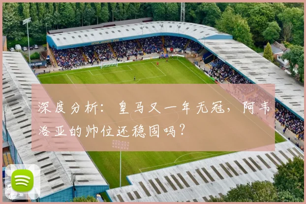 深度分析:皇马又一年无冠,阿韦洛亚的帅位还稳固吗?
