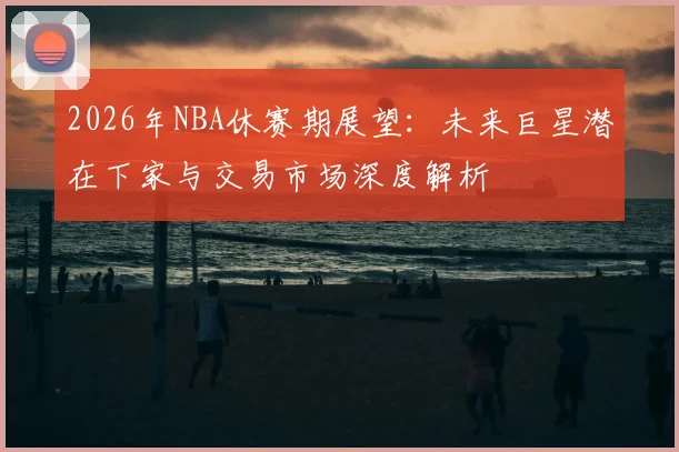2026年NBA休赛期展望:未来巨星潜在下家与交易市场深度解析