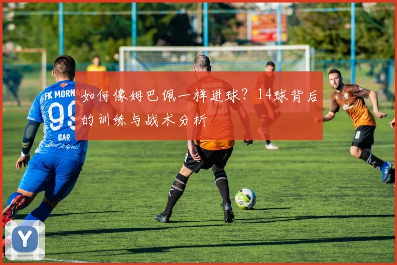 如何像姆巴佩一样进球?14球背后的训练与战术分析