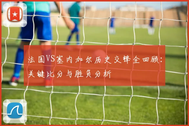 法国VS塞内加尔历史交锋全回顾：关键比分与胜负分析
