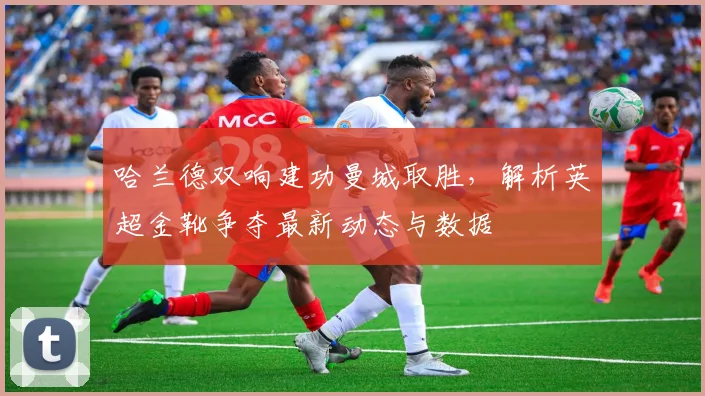 哈兰德双响建功曼城取胜，解析英超金靴争夺最新动态与数据