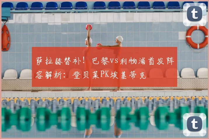 萨拉赫替补!巴黎vs利物浦首发阵容解析:登贝莱PK埃基蒂克