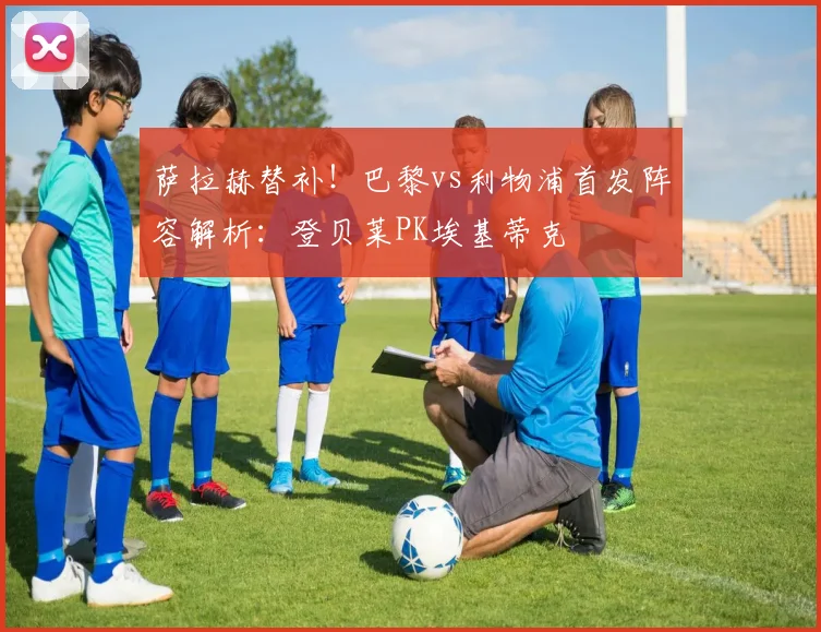 萨拉赫替补！巴黎vs利物浦首发阵容解析：登贝莱PK埃基蒂克