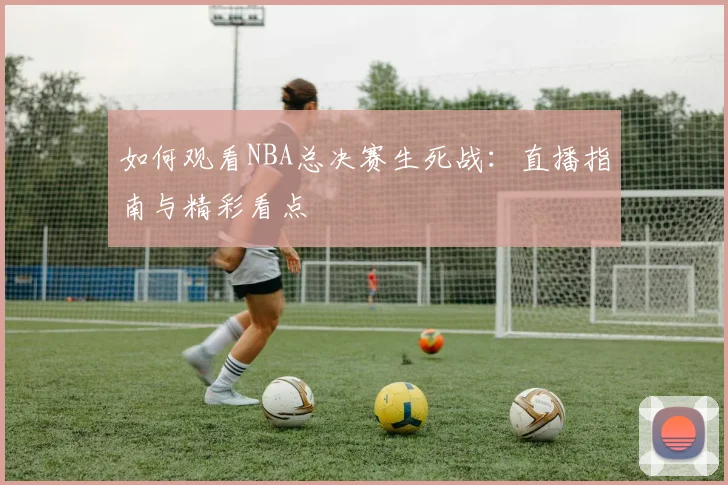 如何观看NBA总决赛生死战:直播指南与精彩看点